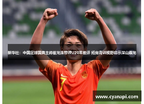 新华社：中国足球国奥主帅崔龙洙带领U20零差评 拓宽青训视野启示深山藏龙