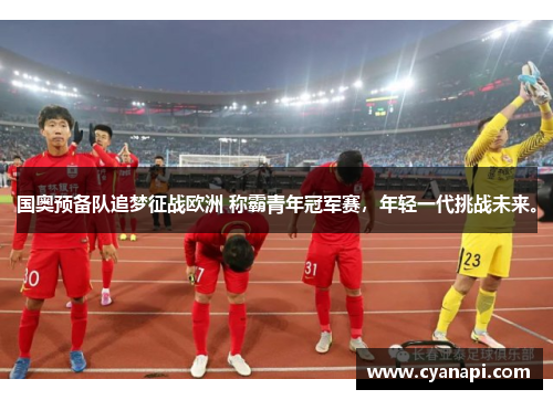 国奥预备队追梦征战欧洲 称霸青年冠军赛，年轻一代挑战未来。