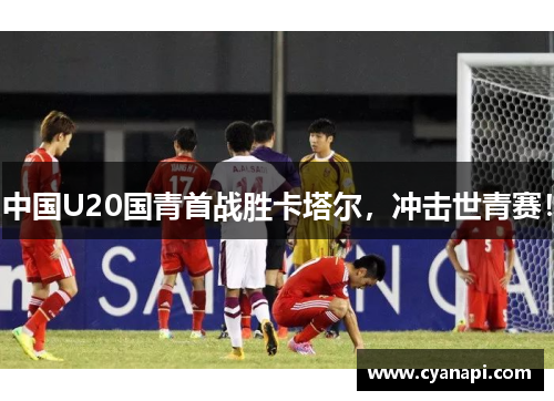 中国U20国青首战胜卡塔尔，冲击世青赛！